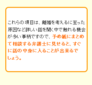 これらの項目は、離婚を考えるに至った原因など詳しい話を聞く中で触れる機会が多い事柄ですので、予め紙にまとめて相談する弁護士に見せると、すぐに話の中身に入ることが出来るでしょう。